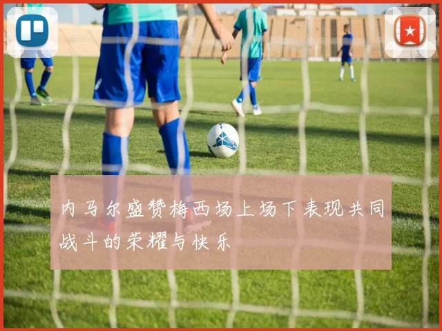 内马尔盛赞梅西场上场下表现共同战斗的荣耀与快乐