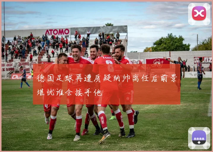 德国足球再遭质疑纳帅离任后前景堪忧谁会接手他