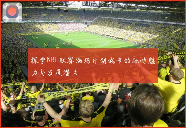 探索NBL联赛满场计划城市的独特魅力与发展潜力