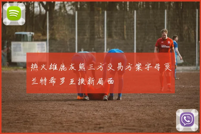 热火雄鹿灰熊三方交易方案字母莫兰特希罗互换新局面