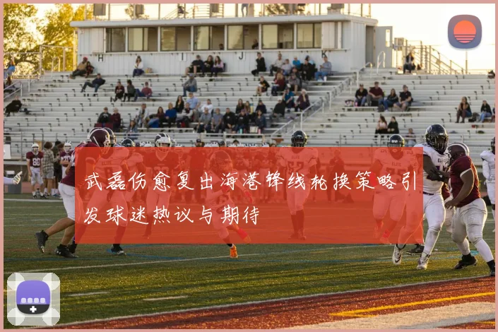 武磊伤愈复出海港锋线轮换策略引发球迷热议与期待