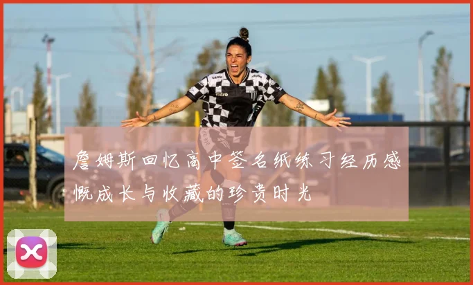 詹姆斯回忆高中签名纸练习经历感慨成长与收藏的珍贵时光