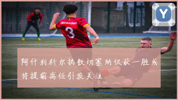 阿什利科尔执教切塞纳仅获一胜或将提前离任引发关注