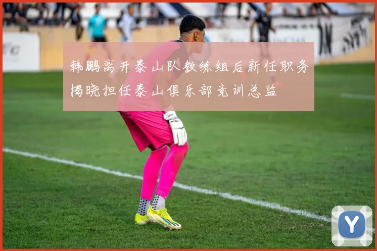韩鹏离开泰山队教练组后新任职务揭晓担任泰山俱乐部竞训总监