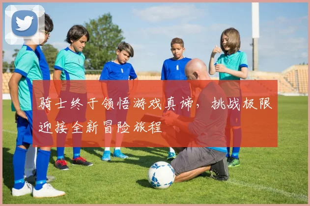 骑士终于领悟游戏真谛，挑战极限迎接全新冒险旅程