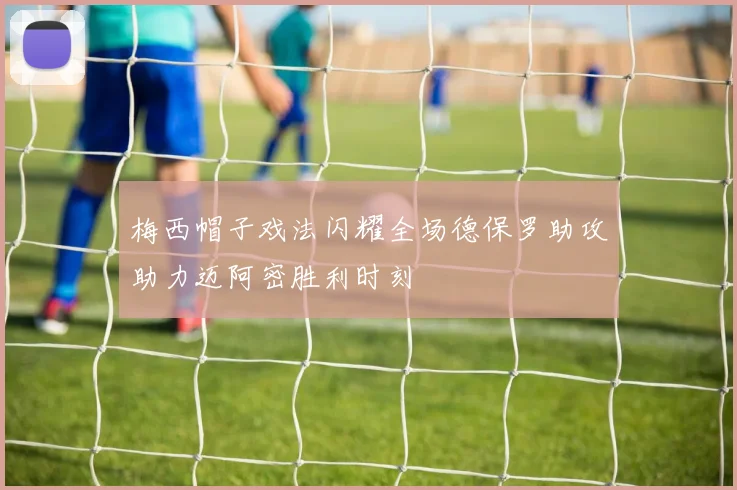 梅西帽子戏法闪耀全场德保罗助攻助力迈阿密胜利时刻