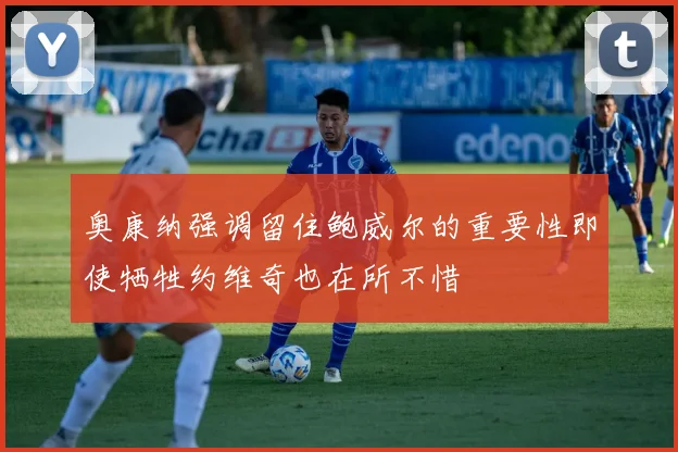 奥康纳强调留住鲍威尔的重要性即使牺牲约维奇也在所不惜