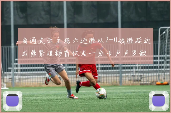南通支云主场六连胜以2-0战胜延边龙鼎紧追榜首仅差一分卡卢卢罗歆破门助力