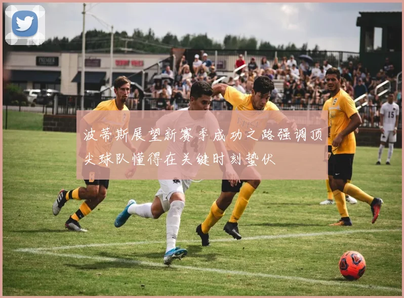 波蒂斯展望新赛季成功之路强调顶尖球队懂得在关键时刻蛰伏