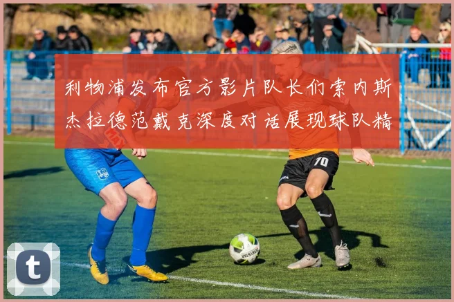 利物浦发布官方影片队长们索内斯杰拉德范戴克深度对话展现球队精神