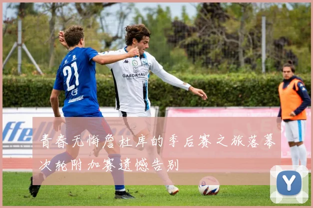 青春无悔詹杜库的季后赛之旅落幕次轮附加赛遗憾告别