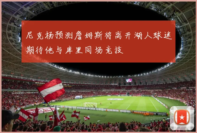 尼克杨预测詹姆斯将离开湖人球迷期待他与库里同场竞技