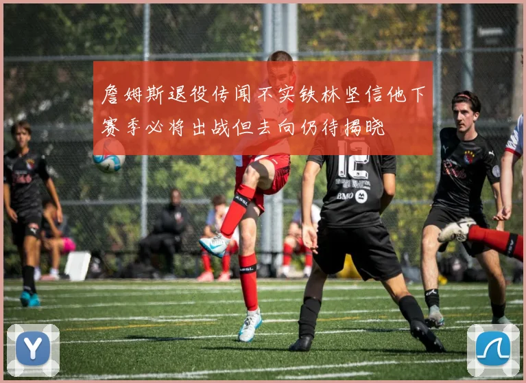 詹姆斯退役传闻不实铁林坚信他下赛季必将出战但去向仍待揭晓