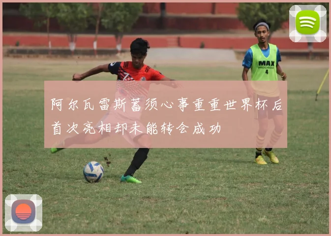 阿尔瓦雷斯蓄须心事重重世界杯后首次亮相却未能转会成功