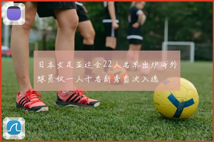 日本女足亚运会22人名单出炉海外球员仅一人十名新秀首次入选