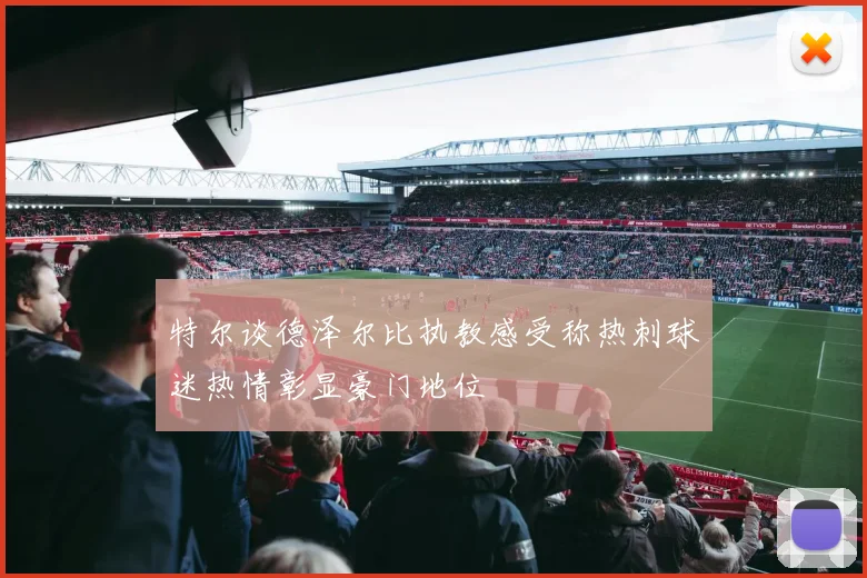 特尔谈德泽尔比执教感受称热刺球迷热情彰显豪门地位