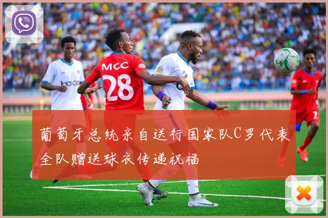葡萄牙总统亲自送行国家队C罗代表全队赠送球衣传递祝福