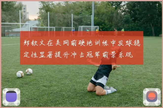郑钦文在美网前硬地训练中发球稳定性显著提升冲击冠军前景乐观