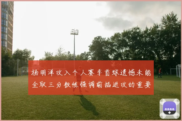 杨明洋攻入个人赛季首球遗憾未能全取三分教练强调前插进攻的重要性