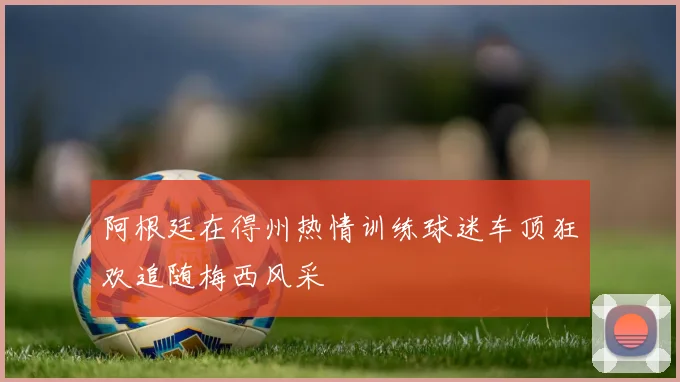 阿根廷在得州热情训练球迷车顶狂欢追随梅西风采