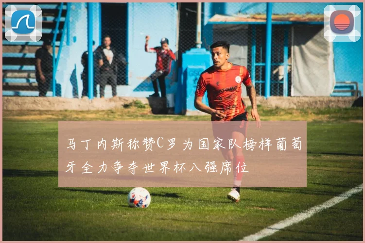 马丁内斯称赞C罗为国家队榜样葡萄牙全力争夺世界杯八强席位