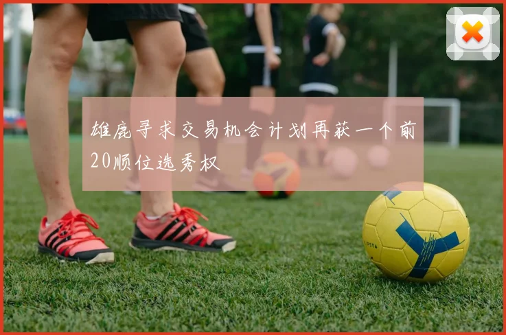 雄鹿寻求交易机会计划再获一个前20顺位选秀权