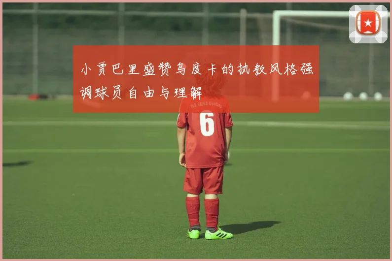 小贾巴里盛赞乌度卡的执教风格强调球员自由与理解