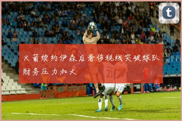 火箭续约伊森后奢侈税线突破球队财务压力加大