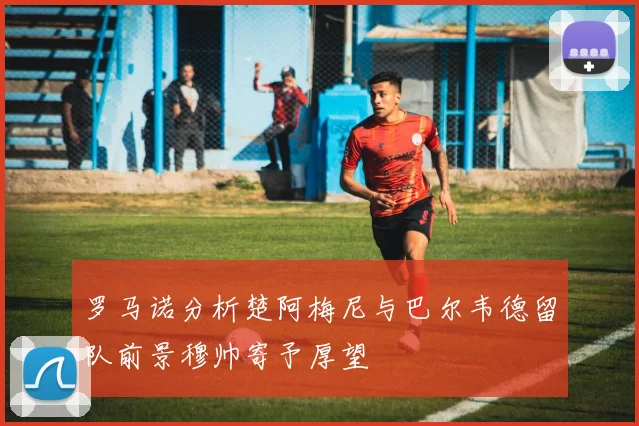 罗马诺分析楚阿梅尼与巴尔韦德留队前景穆帅寄予厚望