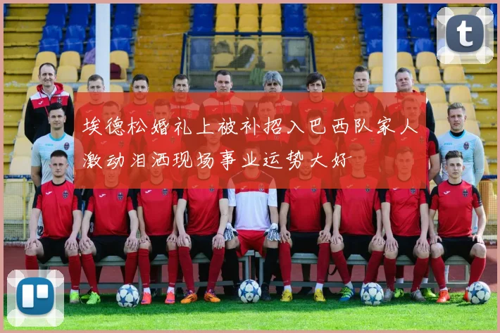 埃德松婚礼上被补招入巴西队家人激动泪洒现场事业运势大好