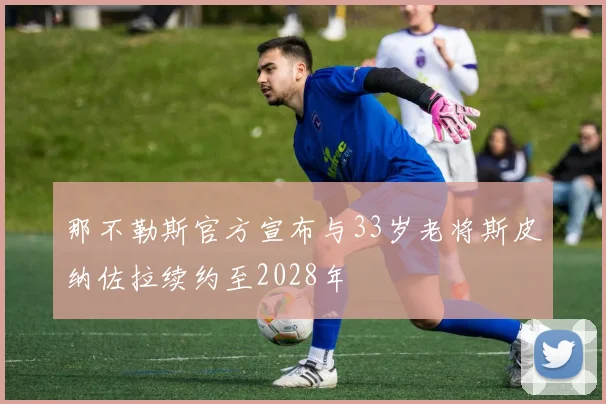 那不勒斯官方宣布与33岁老将斯皮纳佐拉续约至2028年