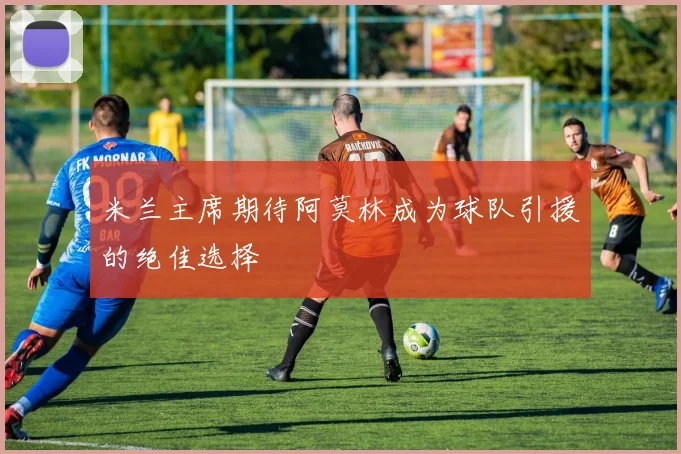 米兰主席期待阿莫林成为球队引援的绝佳选择