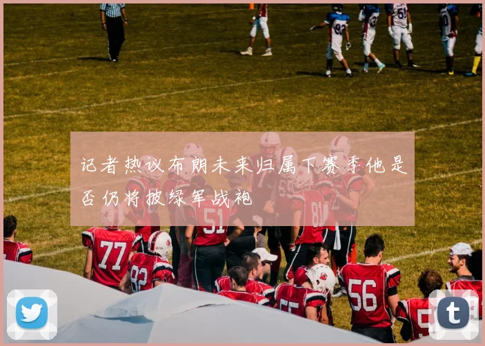 记者热议布朗未来归属下赛季他是否仍将披绿军战袍
