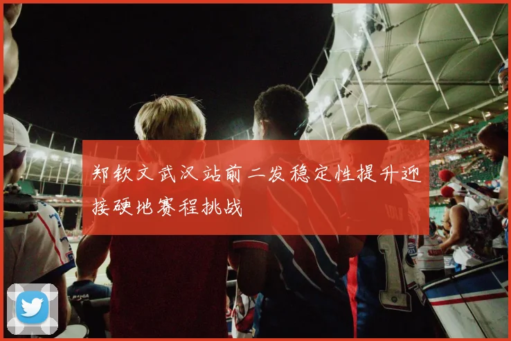郑钦文武汉站前二发稳定性提升迎接硬地赛程挑战